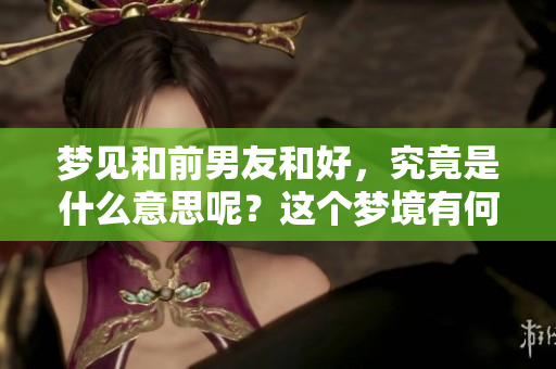 梦见和前男友和好，究竟是什么意思呢？这个梦境有何深层含义？
