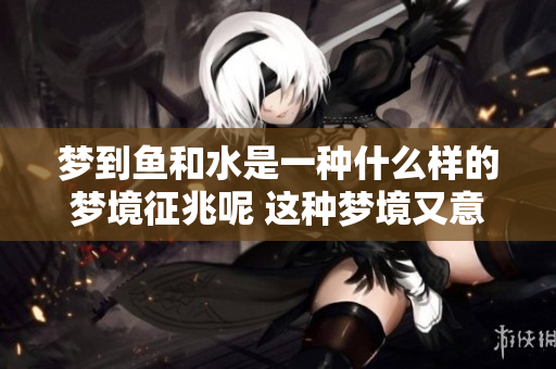 梦到鱼和水是一种什么样的梦境征兆呢 这种梦境又意味着什么呢