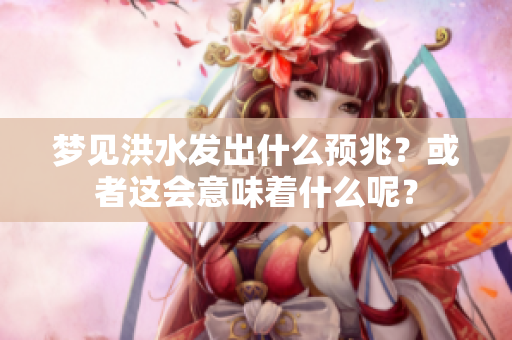 梦见洪水发出什么预兆？或者这会意味着什么呢？