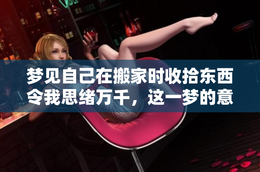 梦见自己在搬家时收拾东西令我思绪万千，这一梦的意义值得深思