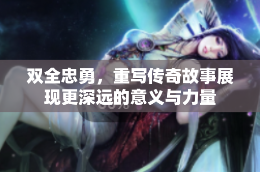双全忠勇，重写传奇故事展现更深远的意义与力量