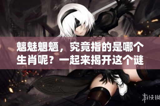 魑魅魍魉，究竟指的是哪个生肖呢？一起来揭开这个谜底吧！