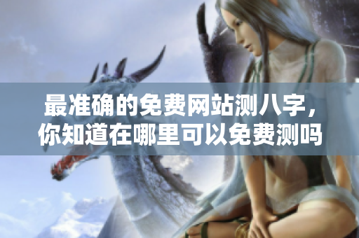 最准确的免费网站测八字，你知道在哪里可以免费测吗
