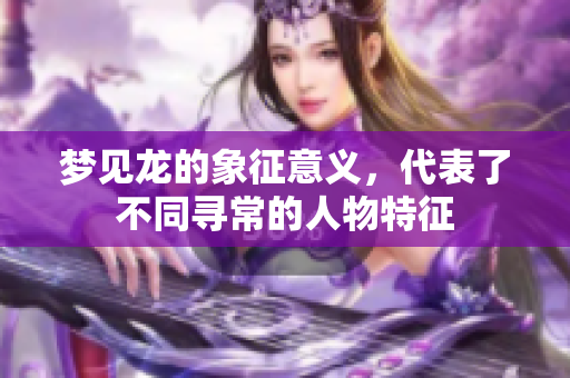 梦见龙的象征意义，代表了不同寻常的人物特征