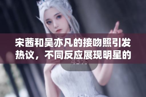 宋茜和吴亦凡的接吻照引发热议，不同反应展现明星的爱情观