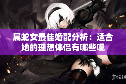 属蛇女最佳婚配分析：适合她的理想伴侣有哪些呢