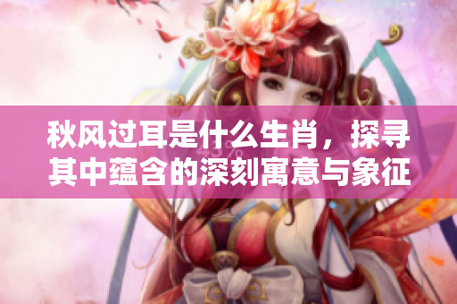 秋风过耳是什么生肖，探寻其中蕴含的深刻寓意与象征意义