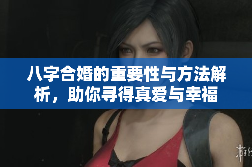 八字合婚的重要性与方法解析，助你寻得真爱与幸福