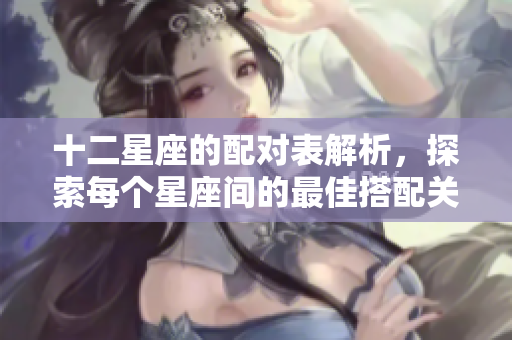 十二星座的配对表解析，探索每个星座间的最佳搭配关系