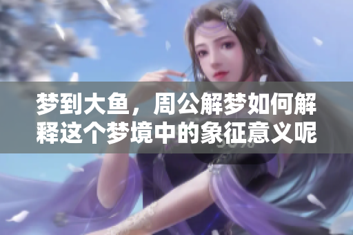 梦到大鱼，周公解梦如何解释这个梦境中的象征意义呢