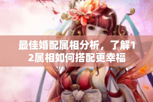 最佳婚配属相分析，了解12属相如何搭配更幸福