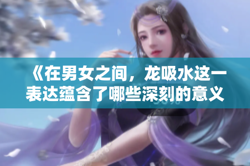 《在男女之间，龙吸水这一表达蕴含了哪些深刻的意义》