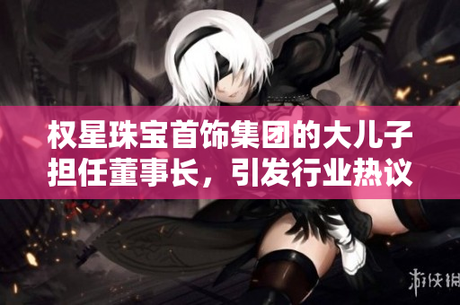 权星珠宝首饰集团的大儿子担任董事长，引发行业热议