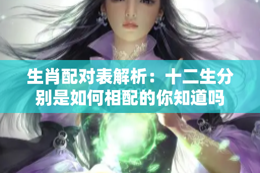 生肖配对表解析：十二生分别是如何相配的你知道吗