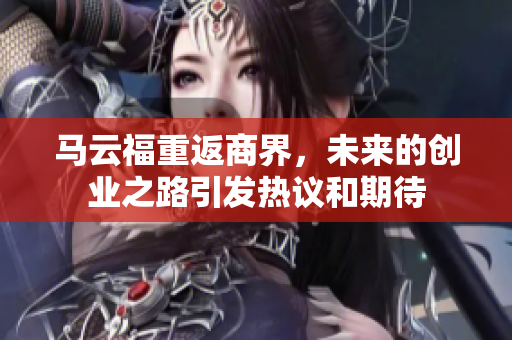 马云福重返商界，未来的创业之路引发热议和期待