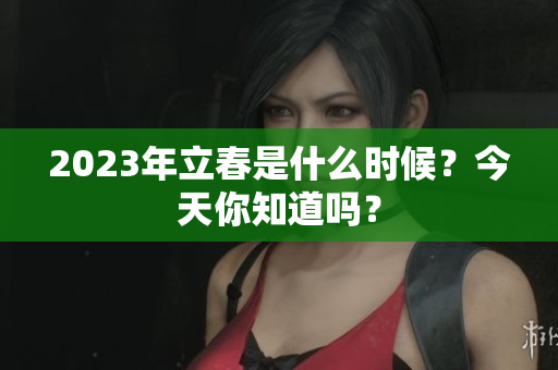 2023年立春是什么时候？今天你知道吗？