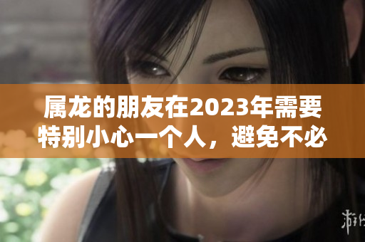 属龙的朋友在2023年需要特别小心一个人，避免不必要的麻烦和困扰