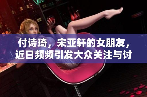 付诗琦，宋亚轩的女朋友，近日频频引发大众关注与讨论