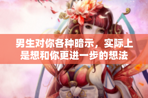 男生对你各种暗示，实际上是想和你更进一步的想法