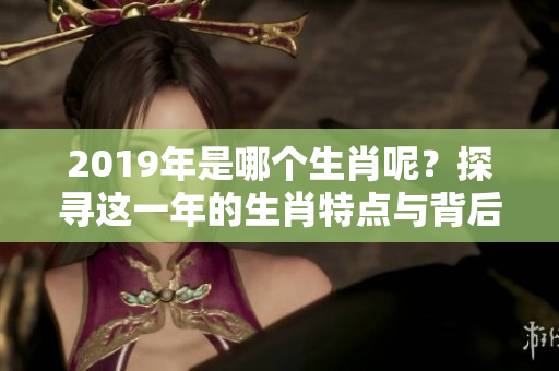 2019年是哪个生肖呢？探寻这一年的生肖特点与背后故事