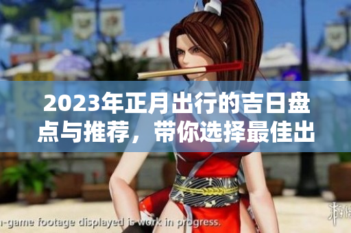 2023年正月出行的吉日盘点与推荐，带你选择最佳出行时机