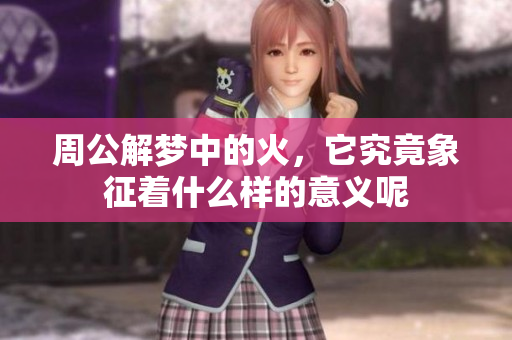 周公解梦中的火，它究竟象征着什么样的意义呢