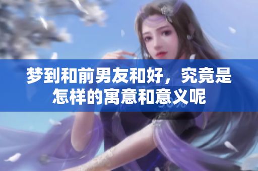 梦到和前男友和好，究竟是怎样的寓意和意义呢