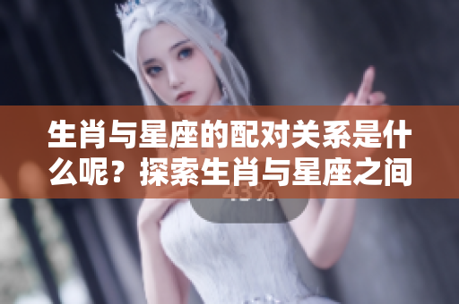 生肖与星座的配对关系是什么呢？探索生肖与星座之间的搭配！