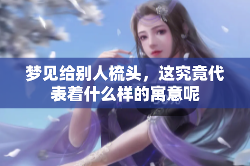 梦见给别人梳头，这究竟代表着什么样的寓意呢
