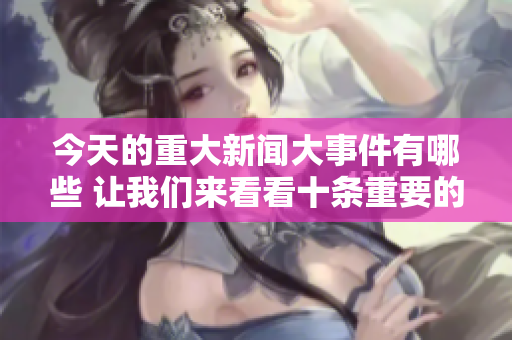 今天的重大新闻大事件有哪些 让我们来看看十条重要的新闻内容