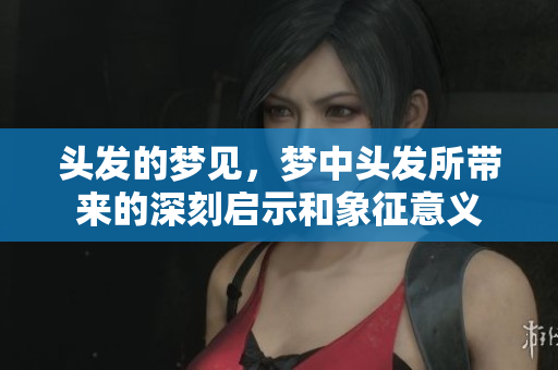 头发的梦见，梦中头发所带来的深刻启示和象征意义