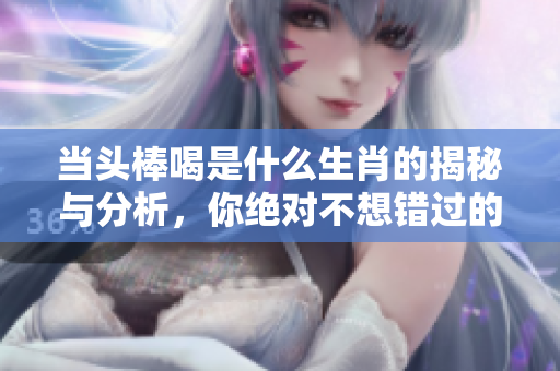 当头棒喝是什么生肖的揭秘与分析，你绝对不想错过的内容