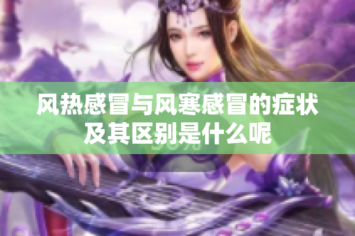 风热感冒与风寒感冒的症状及其区别是什么呢