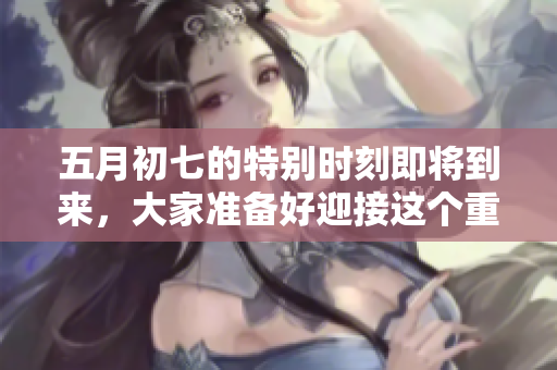 **初七的特别时刻即将到来，大家准备好迎接这个重要的日子了吗