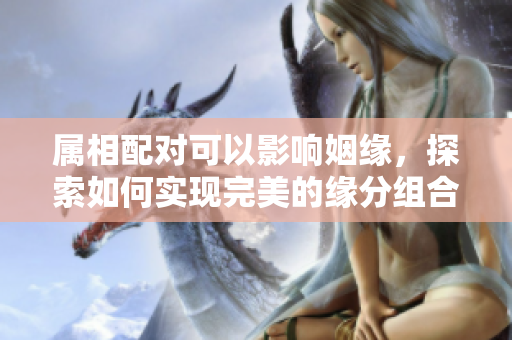 属相配对可以影响姻缘，探索如何实现完美的缘分组合