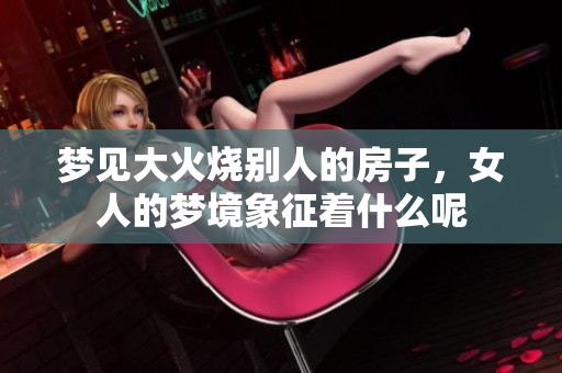 梦见大火烧别人的房子，女人的梦境象征着什么呢