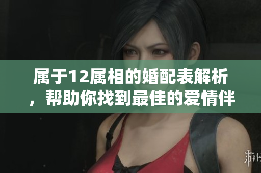 属于12属相的婚配表解析，帮助你找到最佳的爱情伴侣选择方法