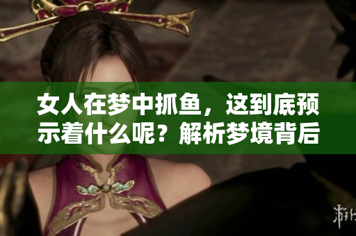 女人在梦中抓鱼，这到底预示着什么呢？解析梦境背后的深意与象征