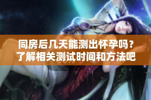 同房后几天能测出怀孕吗？了解相关测试时间和方法吧