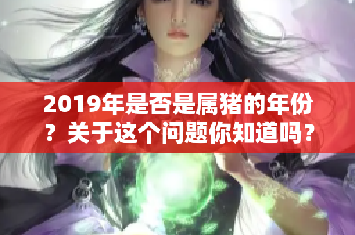 2019年是否是属猪的年份？关于这个问题你知道吗？