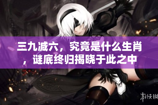 三九减六，究竟是什么生肖，谜底终归揭晓于此之中