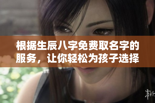 根据生辰八字免费取名字的服务，让你轻松为孩子选择好名字