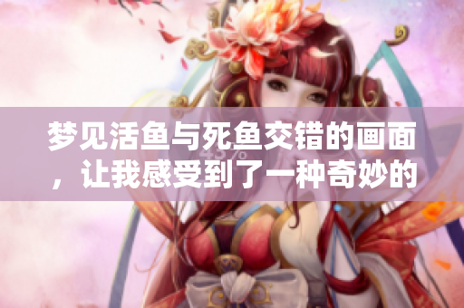 梦见活鱼与死鱼交错的画面，让我感受到了一种奇妙的寓意
