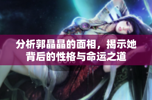 分析郭晶晶的面相，揭示她背后的性格与命运之道