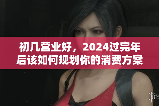 初几营业好，2024过完年后该如何规划你的消费方案