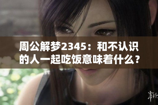 周公解梦2345：和不认识的人一起吃饭意味着什么？