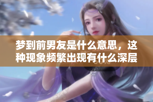 梦到前男友是什么意思，这种现象频繁出现有什么深层次的含义呢