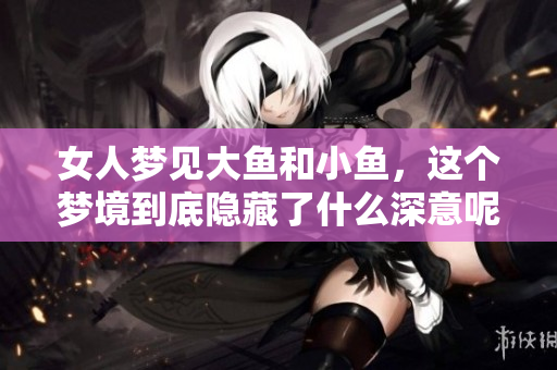 女人梦见大鱼和小鱼，这个梦境到底隐藏了什么深意呢