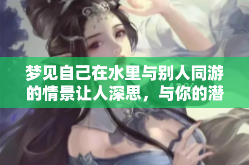 梦见自己在水里与别人同游的情景让人深思，与你的潜意识有何关联呢