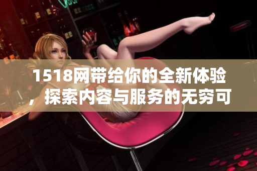 1518网带给你的全新体验，探索内容与服务的无穷可能性